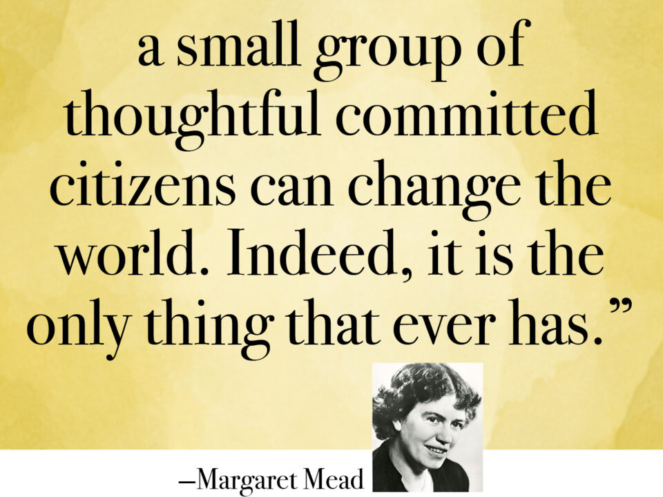 NEVER DOUBT THAT A SMALL GROUP OF THOUGHTFUL COMMITTED CITIZENS CAN CHANGE THE WORLD. iNDEED, IT IS THE ONLY THING THAT EVER HAS.
